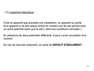 3
1.5 L’isolement électrique
C'est la capacité que possède une installation, un appareil ou partie
d'un appareil à ne pas laisser entrer en contact une de ses parties avec
un autre potentiel autre que le sien ( dans les conditions normales ).
En présence de deux potentiels différents, il peut y avoir circulation d'un
courant.
En cas de mauvais isolement, on parle de DEFAUT D'ISOLEMENT.
 
