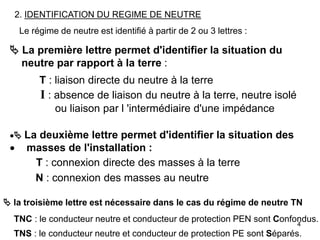 4
2. IDENTIFICATION DU REGIME DE NEUTRE
Le régime de neutre est identifié à partir de 2 ou 3 lettres :
 La première lettre permet d'identifier la situation du
neutre par rapport à la terre :
T : liaison directe du neutre à la terre
I : absence de liaison du neutre à la terre, neutre isolé
ou liaison par l 'intermédiaire d'une impédance
 La deuxième lettre permet d'identifier la situation des
 masses de l'installation :
T : connexion directe des masses à la terre
N : connexion des masses au neutre
 la troisième lettre est nécessaire dans le cas du régime de neutre TN
TNC : le conducteur neutre et conducteur de protection PEN sont Confondus.
TNS : le conducteur neutre et conducteur de protection PE sont Séparés.
 