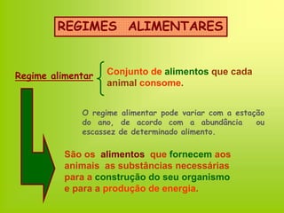 REGIMES ALIMENTARES
Regime alimentar Conjunto de alimentos que cada
animal consome.
São os alimentos que fornecem aos
animais as substâncias necessárias
para a construção do seu organismo
e para a produção de energia.
O regime alimentar pode variar com a estação
do ano, de acordo com a abundância ou
escassez de determinado alimento.
 