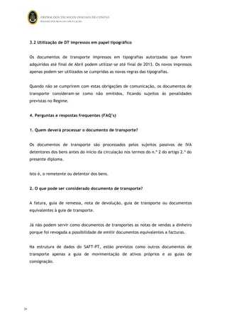 ORDEM DOS TÉCNICOS OFICIAIS DE CONTAS
Regime dos bens em circulação

3.2 Utilização de DT impressos em papel tipográfico
Os documentos de transporte impressos em tipografias autorizadas que forem
adquiridos até final de Abril podem utilizar-se até final de 2013. Os novos impressos
apenas podem ser utilizados se cumpridas as novas regras das tipografias.
Quando não se cumprirem com estas obrigações de comunicação, os documentos de
transporte consideram-se como não emitidos, ficando sujeitos às penalidades
previstas no Regime.
4. Perguntas e respostas frequentes (FAQ’s)
1. Quem deverá processar o documento de transporte?
Os documentos de transporte são processados pelos sujeitos passivos de IVA
detentores dos bens antes do início da circulação nos termos do n.º 2 do artigo 2.º do
presente diploma.
Isto é, o remetente ou detentor dos bens.
2. O que pode ser considerado documento de transporte?
A fatura, guia de remessa, nota de devolução, guia de transporte ou documentos
equivalentes à guia de transporte.
Já não podem servir como documentos de transportes as notas de vendas a dinheiro
porque foi revogada a possibilidade de emitir documentos equivalentes a facturas.
Na estrutura de dados do SAFT-PT, estão previstos como outros documentos de
transporte apenas a guia de movimentação de ativos próprios e as guias de
consignação.

26

25

 