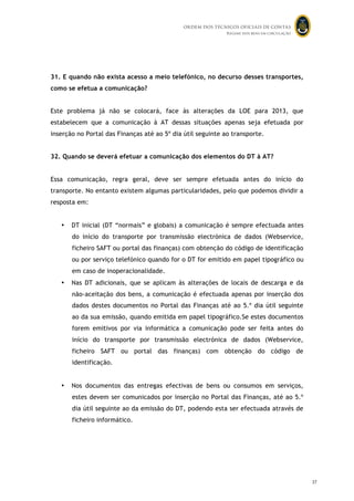 ORDEM DOS TÉCNICOS OFICIAIS DE CONTAS
Regime dos bens em circulação

31. E quando não exista acesso a meio telefónico, no decurso desses transportes,
como se efetua a comunicação?
Este problema já não se colocará, face às alterações da LOE para 2013, que
estabelecem que a comunicação à AT dessas situações apenas seja efetuada por
inserção no Portal das Finanças até ao 5º dia útil seguinte ao transporte.
32. Quando se deverá efetuar a comunicação dos elementos do DT à AT?
Essa comunicação, regra geral, deve ser sempre efetuada antes do início do
transporte. No entanto existem algumas particularidades, pelo que podemos dividir a
resposta em:

•

DT inicial (DT “normais” e globais) a comunicação é sempre efectuada antes
do início do transporte por transmissão electrónica de dados (Webservice,
ficheiro SAFT ou portal das finanças) com obtenção do código de identificação
ou por serviço telefónico quando for o DT for emitido em papel tipográfico ou
em caso de inoperacionalidade.

•

Nas DT adicionais, que se aplicam às alterações de locais de descarga e da
não-aceitação dos bens, a comunicação é efectuada apenas por inserção dos
dados destes documentos no Portal das Finanças até ao 5.º dia útil seguinte
ao da sua emissão, quando emitida em papel tipográfico.Se estes documentos
forem emitivos por via informática a comunicação pode ser feita antes do
início do transporte por transmissão electrónica de dados (Webservice,
ficheiro SAFT ou portal das finanças) com obtenção do código de
identificação.

•

Nos documentos das entregas efectivas de bens ou consumos em serviços,
estes devem ser comunicados por inserção no Portal das Finanças, até ao 5.º
dia útil seguinte ao da emissão do DT, podendo esta ser efectuada através de
ficheiro informático.

36
37

 