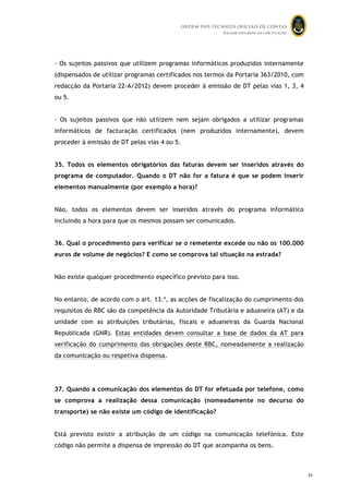ORDEM DOS TÉCNICOS OFICIAIS DE CONTAS
Regime dos bens em circulação

- Os sujeitos passivos que utilizem programas informáticos produzidos internamente
(dispensados de utilizar programas certificados nos termos da Portaria 363/2010, com
redacção da Portaria 22-A/2012) devem proceder à emissão de DT pelas vias 1, 3, 4
ou 5.
- Os sujeitos passivos que não utilizem nem sejam obrigados a utilizar programas
informáticos de facturação certificados (nem produzidos internamente), devem
proceder à emissão de DT pelas vias 4 ou 5.
35. Todos os elementos obrigatórios das faturas devem ser inseridos através do
programa de computador. Quando o DT não for a fatura é que se podem inserir
elementos manualmente (por exemplo a hora)?
Não, todos os elementos devem ser inseridos através do programa informático
incluindo a hora para que os mesmos possam ser comunicados.
36. Qual o procedimento para verificar se o remetente excede ou não os 100.000
euros de volume de negócios? E como se comprova tal situação na estrada?
Não existe qualquer procedimento específico previsto para isso.
No entanto, de acordo com o art. 13.º, as acções de fiscalização do cumprimento dos
requisitos do RBC são da competência da Autoridade Tributária e aduaneira (AT) e da
unidade com as atribuições tributárias, fiscais e aduaneiras da Guarda Nacional
Republicada (GNR). Estas entidades devem consultar a base de dados da AT para
verificação do cumprimento das obrigações deste RBC, nomeadamente a realização
da comunicação ou respetiva dispensa.

37. Quando a comunicação dos elementos do DT for efetuada por telefone, como
se comprova a realização dessa comunicação (nomeadamente no decurso do
transporte) se não existe um código de identificação?
Está previsto existir a atribuição de um código na comunicação telefónica. Este
código não permite a dispensa de impressão do DT que acompanha os bens.

38

39

 
