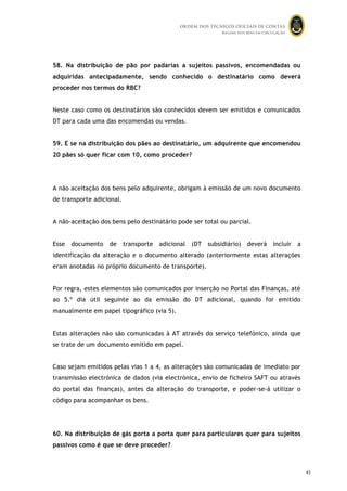 ORDEM DOS TÉCNICOS OFICIAIS DE CONTAS
Regime dos bens em circulação

58. Na distribuição de pão por padarias a sujeitos passivos, encomendadas ou
adquiridas antecipadamente, sendo conhecido o destinatário como deverá
proceder nos termos do RBC?
Neste caso como os destinatários são conhecidos devem ser emitidos e comunicados
DT para cada uma das encomendas ou vendas.
59. E se na distribuição dos pães ao destinatário, um adquirente que encomendou
20 pães só quer ficar com 10, como proceder?

A não aceitação dos bens pelo adquirente, obrigam à emissão de um novo documento
de transporte adicional.
A não-aceitação dos bens pelo destinatário pode ser total ou parcial.
Esse

documento

de

transporte

adicional

(DT

subsidiário)

deverá

incluir

a

identificação da alteração e o documento alterado (anteriormente estas alterações
eram anotadas no próprio documento de transporte).
Por regra, estes elementos são comunicados por inserção no Portal das Finanças, até
ao 5.º dia útil seguinte ao da emissão do DT adicional, quando for emitido
manualmente em papel tipográfico (via 5).
Estas alterações não são comunicadas à AT através do serviço telefónico, ainda que
se trate de um documento emitido em papel.
Caso sejam emitidos pelas vias 1 a 4, as alterações são comunicadas de imediato por
transmissão electrónica de dados (via electrónica, envio de ficheiro SAFT ou através
do portal das finanças), antes da alteração do transporte, e poder-se-á utilizar o
código para acompanhar os bens.

60. Na distribuição de gás porta a porta quer para particulares quer para sujeitos
passivos como é que se deve proceder?
44

45

 