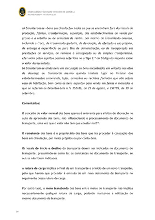 ORDEM DOS TÉCNICOS OFICIAIS DE CONTAS
Regime dos bens em circulação

a) Consideram-se «bens em circulação» todos os que se encontrem fora dos locais de
produção, fabrico, transformação, exposição, dos estabelecimentos de venda por
grosso e a retalho ou de armazém de retém, por motivo de transmissão onerosa,
incluindo a troca, de transmissão gratuita, de devolução, de afetação a uso próprio,
de entrega à experiência ou para fins de demonstração, ou de incorporação em
prestações de serviços, de remessa à consignação ou de simples transferência,
efetuadas pelos sujeitos passivos referidos no artigo 2.º do Código do Imposto sobre
o Valor Acrescentado;
b) Consideram-se ainda bens em circulação os bens encontrados em veículos nos atos
de descarga ou transbordo mesmo quando tenham lugar no interior dos
estabelecimentos comerciais, lojas, armazéns ou recintos fechados que não sejam
casa de habitação, bem como os bens expostos para venda em feiras e mercados a
que se referem os Decretos-Leis n.ºs 252/86, de 25 de agosto, e 259/95, de 30 de
setembro.
Comentários:
O conceito de valor normal dos bens apenas é relevante para efeitos de abonação no
auto de apreensão dos bens, não influenciando o processamento do documento de
transporte, uma vez que o valor não tem que constar no DT.
O remetente dos bens é o proprietário dos bens que irá proceder à colocação dos
bens em circulação, por meios próprios ou por conta dele.
Os locais de início e destino do transporte devem ser indicados no documento de
transporte, presumindo-se como tal os constantes no documento de transporte, se
outros não forem indicados.
A rutura de carga implica o final de um transporte e o início de um novo transporte,
pelo que haverá que proceder à emissão de um novo documento de transporte no
seguimento dessa rutura de carga.
Por outro lado, o mero transbordo dos bens entre meios de transporte não implica
necessariamente qualquer rutura de carga, podendo manter-se a utilização do
mesmo documento de transporte.

54

53

 