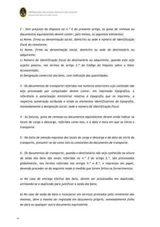 ORDEM DOS TÉCNICOS OFICIAIS DE CONTAS
Regime dos bens em circulação

2 - Sem prejuízo do disposto no n.º 6 do presente artigo, as guias de remessa ou
documentos equivalentes devem conter, pelo menos, os seguintes elementos:
a) Nome, firma ou denominação social, domicílio ou sede e número de identificação
fiscal do remetente;
b) Nome, firma ou denominação social, domicílio ou sede do destinatário ou
adquirente;
c) Número de identificação fiscal do destinatário ou adquirente, quando este seja
sujeito passivo, nos termos do artigo 2.º do Código do Imposto sobre o Valor
Acrescentado;
d) Designação comercial dos bens, com indicação das quantidades.
3 - Os documentos de transporte referidos nos números anteriores cujo conteúdo não
seja processado por computador devem conter, em impressão tipográfica, a
referência à autorização ministerial relativa à tipografia que os imprimiu, a
respetiva numeração atribuída e ainda os elementos identificativos da tipografia,
nomeadamente a designação social, sede e número de identificação fiscal.
4 - As faturas, guias de remessa ou documentos equivalentes devem ainda indicar os
locais de carga e descarga, referidos como tais, e a data e hora em que se inicia o
transporte.
5 - Na falta de menção expressa dos locais de carga e descarga e da data do início do
transporte, presumir-se-ão como tais os constantes do documento de transporte.
6 - Os documentos de transporte, quando o destinatário não seja conhecido na altura
da saída dos bens dos locais referidos no n.º 2 do artigo 2.º, são processados
globalmente, nos termos referidos nos artigos 5.º e 8.º, e impressos em papel,
devendo proceder-se do seguinte modo à medida que forem feitos os fornecimentos:
a) No caso de entrega efetiva dos bens, devem ser processados em duplicado,
utilizando-se o duplicado para justificar a saída dos bens;
b) No caso de saída de bens a incorporar em serviços prestados pelo remetente dos
mesmos, deve a mesma ser registada em documento próprio, nomeadamente folha
de obra ou qualquer outro documento equivalente.

64

63

 