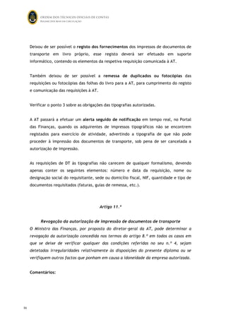 ORDEM DOS TÉCNICOS OFICIAIS DE CONTAS
Regime dos bens em circulação

Deixou de ser possível o registo dos fornecimentos dos impressos de documentos de
transporte em livro próprio, esse registo deverá ser efetuado em suporte
informático, contendo os elementos da respetiva requisição comunicada à AT.
Também deixou de ser possível a remessa de duplicados ou fotocópias das
requisições ou fotocópias das folhas do livro para a AT, para cumprimento do registo
e comunicação das requisições à AT.
Verificar o ponto 3 sobre as obrigações das tipografias autorizadas.
A AT passará a efetuar um alerta seguido de notificação em tempo real, no Portal
das Finanças, quando os adquirentes de impressos tipográficos não se encontrem
registados para exercício de atividade, advertindo a tipografia de que não pode
proceder à impressão dos documentos de transporte, sob pena de ser cancelada a
autorização de impressão.
As requisições de DT às tipografias não carecem de qualquer formalismo, devendo
apenas conter os seguintes elementos: número e data da requisição, nome ou
designação social do requisitante, sede ou domicílio fiscal, NIF, quantidade e tipo de
documentos requisitados (faturas, guias de remessa, etc.).

Artigo 11.º
Revogação da autorização de impressão de documentos de transporte
O Ministro das Finanças, por proposta do diretor-geral da AT, pode determinar a
revogação da autorização concedida nos termos do artigo 8.º em todos os casos em
que se deixe de verificar qualquer das condições referidas no seu n.º 4, sejam
detetadas irregularidades relativamente às disposições do presente diploma ou se
verifiquem outros factos que ponham em causa a idoneidade da empresa autorizada.
Comentários:

86

85

 