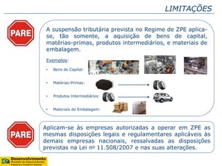LIMITAÇÕES
A suspensão tributária prevista no Regime de ZPE aplica-
se, tão somente, a aquisição de bens de capital,
matérias-primas, produtos intermediários, e materiais de
embalagem.
Exemplos:
• Bens de Capital:
• Matérias-Primas:
• Produtos Intermediários:
• Materiais de Embalagem:
Aplicam-se às empresas autorizadas a operar em ZPE as
mesmas disposições legais e regulamentares aplicáveis às
demais empresas nacionais, ressalvadas as disposições
previstas na Lei no 11.508/2007 e nas suas alterações.
 