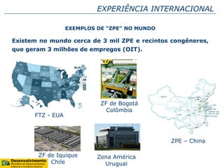 EXEMPLOS DE “ZPE” NO MUNDO
Existem no mundo cerca de 3 mil ZPE e recintos congêneres,
que geram 3 milhões de empregos (OIT).
Zona América
Uruguai
ZF de Iquique
Chile
FTZ - EUA
ZPE – China
ZF de Bogotá
Colômbia
EXPERIÊNCIA INTERNACIONAL
 