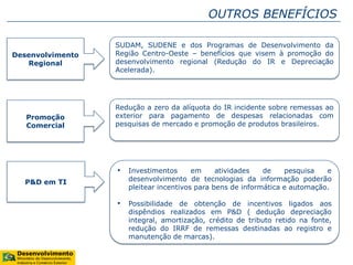OUTROS BENEFÍCIOS
Desenvolvimento
Regional
SUDAM, SUDENE e dos Programas de Desenvolvimento da
Região Centro-Oeste – benefícios que visem à promoção do
desenvolvimento regional (Redução do IR e Depreciação
Acelerada).
Promoção
Comercial
Redução a zero da alíquota do IR incidente sobre remessas ao
exterior para pagamento de despesas relacionadas com
pesquisas de mercado e promoção de produtos brasileiros.
P&D em TI
• Investimentos em atividades de pesquisa e
desenvolvimento de tecnologias da informação poderão
pleitear incentivos para bens de informática e automação.
• Possibilidade de obtenção de incentivos ligados aos
dispêndios realizados em P&D ( dedução depreciação
integral, amortização, crédito de tributo retido na fonte,
redução do IRRF de remessas destinadas ao registro e
manutenção de marcas).
 