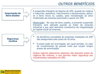 OUTROS BENEFÍCIOS
Importação de
Bens Usados
A suspensão tributária do Regime de ZPE, quando for relativa
a máquinas, aparelhos, instrumentos e equipamentos, aplica-
se a bens novos ou usados, para incorporação ao ativo
imobilizado da empresa autorizada a operar em ZPE.
Observação: No caso de bens usados, a presente suspensão
tributária será aplicada quando se tratar de conjunto
industrial e que seja elemento constitutivo da integralização
do capital social da empresa.
Segurança
Jurídica
• Os benefícios concedidos às empresas instaladas em ZPE
são assegurados pelo prazo de 20 anos.
• O prazo pode ser prorrogado, por igual período, no caso
de investimentos de grande vulto que exijam longos
prazos de amortização.
Outros regimes aduaneiros especiais não possuem prazo de
vigência tão extenso, o que permite maior segurança aos
investimentos realizados em ZPE.
 