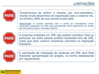 LIMITAÇÕES
Compromisso de auferir e manter, por ano-calendário,
receita bruta decorrente de exportação para o exterior de,
no mínimo, 80% de sua receita brutal total.
Observação: A receita auferida com a venda de mercadorias entre
empresas instaladas em ZPE será considerada como decorrente de venda
de mercadoria para o mercado externo.
A empresa instalada em ZPE não poderá constituir filial ou
participar de outra pessoa jurídica localizada fora de ZPE,
ainda que para usufruir incentivos previstos na legislação
tributária.
A solicitação de instalação de empresa em ZPE será feita
mediante apresentação de projeto, na forma estabelecida
em regulamento.
 