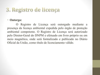 • Outorga: 
O Registro de Licença será outorgado mediante a 
presença da licença ambiental expedida pelo órgão de proteção 
ambiental competente. O Registro de Licença será autorizado 
pelo Diretor-Geral do DNPM e efetuado em livro próprio ou em 
meio magnético, onde será formalizado e publicado no Diário 
Oficial da União, como título de licenciamento válido. 
 