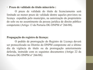 • Prazo de validade do titulo minerário : 
O prazo de validade do título de licenciamento será 
limitado ao menor prazo de validade dentre aqueles previstos na 
licença expedida pelo município, na autorização do proprietário 
do solo ou no assentimento da pessoa jurídica de direito público 
competente (Artigo 13 da Portaria DG DNPM nº 266/08). 
Propagação do registro de licença: 
O pedido de prorrogação do Registro de Licença deverá 
ser protocolizado no Distrito do DNPM competente até o último 
dia da vigência do título ou da prorrogação anteriormente 
deferida, instruído com os seguintes documentos (Artigo 22 da 
Portaria DG DNPM nº 266/08): 
 