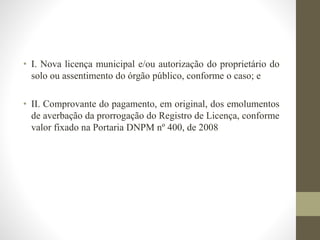 • I. Nova licença municipal e/ou autorização do proprietário do 
solo ou assentimento do órgão público, conforme o caso; e 
• II. Comprovante do pagamento, em original, dos emolumentos 
de averbação da prorrogação do Registro de Licença, conforme 
valor fixado na Portaria DNPM nº 400, de 2008 
 