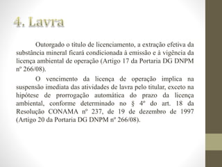 Outorgado o título de licenciamento, a extração efetiva da 
substância mineral ficará condicionada à emissão e à vigência da 
licença ambiental de operação (Artigo 17 da Portaria DG DNPM 
nº 266/08). 
O vencimento da licença de operação implica na 
suspensão imediata das atividades de lavra pelo titular, exceto na 
hipótese de prorrogação automática do prazo da licença 
ambiental, conforme determinado no § 4º do art. 18 da 
Resolução CONAMA nº 237, de 19 de dezembro de 1997 
(Artigo 20 da Portaria DG DNPM nº 266/08). 
 