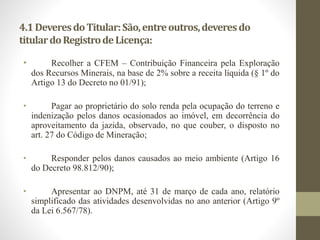 4.1 Deveres do Titular: São, entre outros, deveres do 
titular do Registro de Licença: 
• Recolher a CFEM – Contribuição Financeira pela Exploração 
dos Recursos Minerais, na base de 2% sobre a receita líquida (§ 1º do 
Artigo 13 do Decreto no 01/91); 
• Pagar ao proprietário do solo renda pela ocupação do terreno e 
indenização pelos danos ocasionados ao imóvel, em decorrência do 
aproveitamento da jazida, observado, no que couber, o disposto no 
art. 27 do Código de Mineração; 
• Responder pelos danos causados ao meio ambiente (Artigo 16 
do Decreto 98.812/90); 
• Apresentar ao DNPM, até 31 de março de cada ano, relatório 
simplificado das atividades desenvolvidas no ano anterior (Artigo 9º 
da Lei 6.567/78). 
 