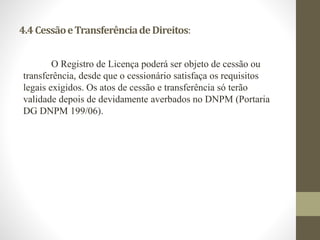 4.4 Cessão e Transferência de Direitos: 
O Registro de Licença poderá ser objeto de cessão ou 
transferência, desde que o cessionário satisfaça os requisitos 
legais exigidos. Os atos de cessão e transferência só terão 
validade depois de devidamente averbados no DNPM (Portaria 
DG DNPM 199/06). 
 