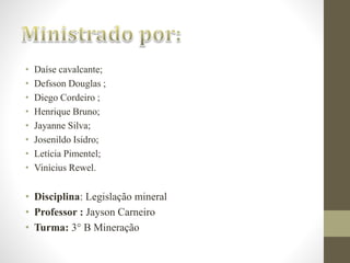 • Daíse cavalcante; 
• Defsson Douglas ; 
• Diego Cordeiro ; 
• Henrique Bruno; 
• Jayanne Silva; 
• Josenildo Isidro; 
• Letícia Pimentel; 
• Vinícius Rewel. 
• Disciplina: Legislação mineral 
• Professor : Jayson Carneiro 
• Turma: 3° B Mineração 
 