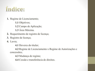 1. Regime de Licenciamento; 
1.1 Objetivos; 
1.2 Campo de Aplicação; 
1.3 Área Máxima. 
2. Requerimento de registro de licença; 
3. Registro de licença; 
4. Lavra; 
4.1 Deveres do titular; 
4.2 Regime de Licenciamento x Regime de Autorizações e 
concessões; 
4.3 Mudança de regime; 
4.4 Cessão e transferência de direitos. 
 