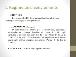 1. OBJETIVOS: 
Registrar no DNPM licença expedida pela prefeitura do 
município de situação da área pretendida. 
1.2 CAMPO DE APLICAÇÃO: 
O aproveitamento mineral por Licenciamento, destinado a 
substâncias de emprego imediato na construção civil, argila 
vermelha, e calcário para corretivo de solos (Artigo 1º da Lei no 
6.567/78), é facultado exclusivamente ao proprietário do solo ou a 
quem dele obtiver expressa autorização (Artigo 2º da Lei no 
6.567/78). 
1.3 ÁREAMAXIMA: 50 há (cinquenta hectares). 
 