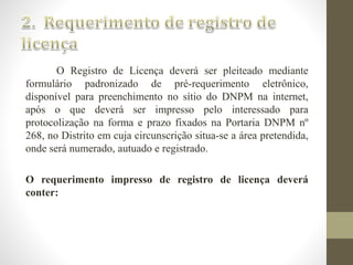 O Registro de Licença deverá ser pleiteado mediante 
formulário padronizado de pré-requerimento eletrônico, 
disponível para preenchimento no sítio do DNPM na internet, 
após o que deverá ser impresso pelo interessado para 
protocolização na forma e prazo fixados na Portaria DNPM nº 
268, no Distrito em cuja circunscrição situa-se a área pretendida, 
onde será numerado, autuado e registrado. 
O requerimento impresso de registro de licença deverá 
conter: 
 