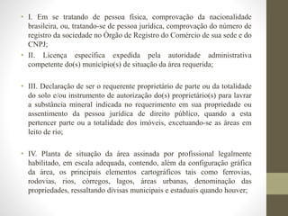 • I. Em se tratando de pessoa física, comprovação da nacionalidade 
brasileira, ou, tratando-se de pessoa jurídica, comprovação do número de 
registro da sociedade no Órgão de Registro do Comércio de sua sede e do 
CNPJ; 
• II. Licença específica expedida pela autoridade administrativa 
competente do(s) município(s) de situação da área requerida; 
• III. Declaração de ser o requerente proprietário de parte ou da totalidade 
do solo e/ou instrumento de autorização do(s) proprietário(s) para lavrar 
a substância mineral indicada no requerimento em sua propriedade ou 
assentimento da pessoa jurídica de direito público, quando a esta 
pertencer parte ou a totalidade dos imóveis, excetuando-se as áreas em 
leito de rio; 
• IV. Planta de situação da área assinada por profissional legalmente 
habilitado, em escala adequada, contendo, além da configuração gráfica 
da área, os principais elementos cartográficos tais como ferrovias, 
rodovias, rios, córregos, lagos, áreas urbanas, denominação das 
propriedades, ressaltando divisas municipais e estaduais quando houver; 
 