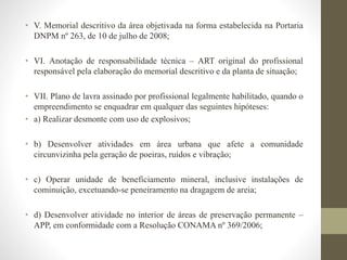 • V. Memorial descritivo da área objetivada na forma estabelecida na Portaria 
DNPM nº 263, de 10 de julho de 2008; 
• VI. Anotação de responsabilidade técnica – ART original do profissional 
responsável pela elaboração do memorial descritivo e da planta de situação; 
• VII. Plano de lavra assinado por profissional legalmente habilitado, quando o 
empreendimento se enquadrar em qualquer das seguintes hipóteses: 
• a) Realizar desmonte com uso de explosivos; 
• b) Desenvolver atividades em área urbana que afete a comunidade 
circunvizinha pela geração de poeiras, ruídos e vibração; 
• c) Operar unidade de beneficiamento mineral, inclusive instalações de 
cominuição, excetuando-se peneiramento na dragagem de areia; 
• d) Desenvolver atividade no interior de áreas de preservação permanente – 
APP, em conformidade com a Resolução CONAMA nº 369/2006; 
 