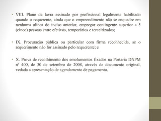 • VIII. Plano de lavra assinado por profissional legalmente habilitado 
quando o requerente, ainda que o empreendimento não se enquadre em 
nenhuma alínea do inciso anterior, empregar contingente superior a 5 
(cinco) pessoas entre efetivos, temporários e terceirizados; 
• IX. Procuração pública ou particular com firma reconhecida, se o 
requerimento não for assinado pelo requerente; e 
• X. Prova de recolhimento dos emolumentos fixados na Portaria DNPM 
nº 400, de 30 de setembro de 2008, através de documento original, 
vedada a apresentação de agendamento de pagamento. 
 