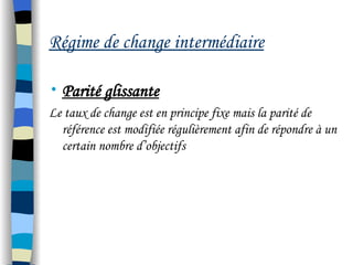 Régime de change intermédiaire
• Parité glissante
Le taux de change est en principe fixe mais la parité de
référence est modifiée régulièrement afin de répondre à un
certain nombre d’objectifs
 
