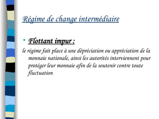 Régime de change intermédiaire
• Flottant impur :
le régime fait place à une dépréciation ou appréciation de la
monnaie nationale, ainsi les autorités interviennent pour
protéger leur monnaie afin de la soutenir contre toute
fluctuation
 