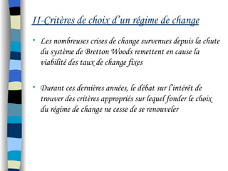 II-Critères de choix d’un régime de change
• Les nombreuses crises de change survenues depuis la chute
du système de Bretton Woods remettent en cause la
viabilité des taux de change fixes
• Durant ces dernières années, le débat sur l’intérêt de
trouver des critères appropriés sur lequel fonder le choix
du régime de change ne cesse de se renouveler
 