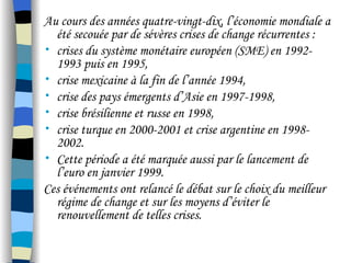 Au cours des années quatre-vingt-dix, l’économie mondiale a
été secouée par de sévères crises de change récurrentes :
• crises du système monétaire européen (SME) en 1992-
1993 puis en 1995,
• crise mexicaine à la fin de l’année 1994,
• crise des pays émergents d’Asie en 1997-1998,
• crise brésilienne et russe en 1998,
• crise turque en 2000-2001 et crise argentine en 1998-
2002.
• Cette période a été marquée aussi par le lancement de
l’euro en janvier 1999.
Ces événements ont relancé le débat sur le choix du meilleur
régime de change et sur les moyens d’éviter le
renouvellement de telles crises.
 