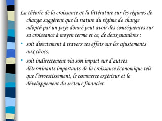La théorie de la croissance et la littérature sur les régimes de
change suggèrent que la nature du régime de change
adopté par un pays donné peut avoir des conséquences sur
sa croissance à moyen terme et ce, de deux manières :
• soit directement à travers ses effets sur les ajustements
aux chocs,
• soit indirectement via son impact sur d’autres
déterminants importants de la croissance économique tels
que l’investissement, le commerce extérieur et le
développement du secteur financier.
 