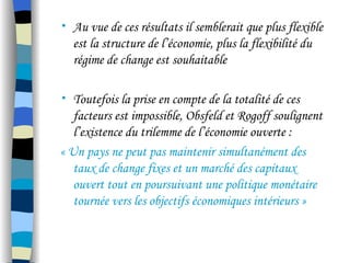 • Au vue de ces résultats il semblerait que plus flexible
est la structure de l’économie, plus la flexibilité du
régime de change est souhaitable
• Toutefois la prise en compte de la totalité de ces
facteurs est impossible, Obsfeld et Rogoff soulignent
l’existence du trilemme de l’économie ouverte :
« Un pays ne peut pas maintenir simultanément des
taux de change fixes et un marché des capitaux
ouvert tout en poursuivant une politique monétaire
tournée vers les objectifs économiques intérieurs »
 