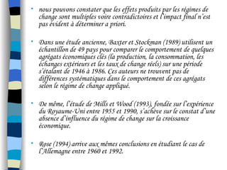 • nous pouvons constater que les effets produits par les régimes de
change sont multiples voire contradictoires et l’impact final n’est
pas évident à déterminer a priori.
• Dans une étude ancienne, Baxter et Stockman (1989) utilisent un
échantillon de 49 pays pour comparer le comportement de quelques
agrégats économiques clés (la production, la consommation, les
échanges extérieurs et les taux de change réels) sur une période
s’étalant de 1946 à 1986. Ces auteurs ne trouvent pas de
différences systématiques dans le comportement de ces agrégats
selon le régime de change appliqué.
• De même, l’étude de Mills et Wood (1993), fondée sur l’expérience
du Royaume-Uni entre 1955 et 1990, s’achève sur le constat d’une
absence d’influence du régime de change sur la croissance
économique.
• Rose (1994) arrive aux mêmes conclusions en étudiant le cas de
l’Allemagne entre 1960 et 1992.
 