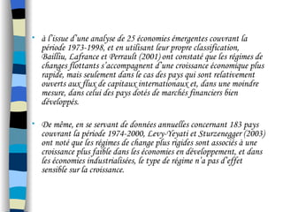 • à l’issue d’une analyse de 25 économies émergentes couvrant la
période 1973-1998, et en utilisant leur propre classification,
Bailliu, Lafrance et Perrault (2001) ont constaté que les régimes de
changes flottants s’accompagnent d’une croissance économique plus
rapide, mais seulement dans le cas des pays qui sont relativement
ouverts aux flux de capitaux internationaux et, dans une moindre
mesure, dans celui des pays dotés de marchés financiers bien
développés.
• De même, en se servant de données annuelles concernant 183 pays
couvrant la période 1974-2000, Levy-Yeyati et Sturzenegger (2003)
ont noté que les régimes de change plus rigides sont associés à une
croissance plus faible dans les économies en développement, et dans
les économies industrialisées, le type de régime n’a pas d’effet
sensible sur la croissance.
 