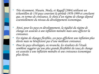 • Très récemment, Husain, Mody, et Rogoff (2004) utilisent un
échantillon de 158 pays couvrant la période 1970-1999 et concluent
que, en termes de croissance, le choix d’un régime de change dépend
essentiellement du niveau du développement économique.
• Ainsi, pour les pays en développement, la rigidité du régime de
change est associée à une inflation moindre mais sans affecter la
croissance.
• En régime de changes flexibles, ces pays affichent une inflation plus
élevée mais ne bénéficient pas d’une meilleure croissance.
• Pour les pays développés, en revanche, les résultats de l’étude
semblent suggérer qu’une plus grande flexibilité du taux de change
est associée à une inflation moindre et une croissance économique
plus élevée.
 