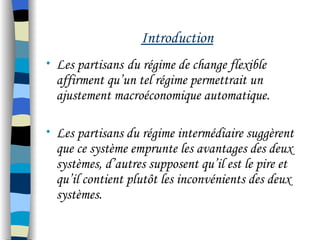 Introduction
• Les partisans du régime de change flexible
affirment qu’un tel régime permettrait un
ajustement macroéconomique automatique.
• Les partisans du régime intermédiaire suggèrent
que ce système emprunte les avantages des deux
systèmes, d’autres supposent qu’il est le pire et
qu’il contient plutôt les inconvénients des deux
systèmes.
 