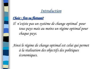 Introduction
Choix : fixe ou flottant?Choix : fixe ou flottant?
Il n’existe pas un système de change optimal pour
tous pays mais au moins un régime optimal pour
chaque pays.
Ainsi le régime de change optimal est celui qui permet
à la réalisation des objectifs des politiques
économiques.
 