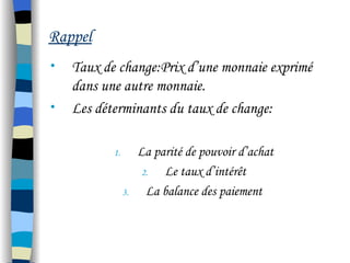Rappel
• Taux de change:Prix d’une monnaie exprimé
dans une autre monnaie.
• Les déterminants du taux de change:
1. La parité de pouvoir d’achat
2. Le taux d’intérêt
3. La balance des paiement
 