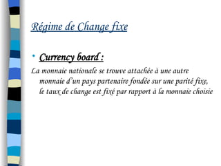Régime de Change fixe
• Currency board :
La monnaie nationale se trouve attachée à une autre
monnaie d’un pays partenaire fondée sur une parité fixe,
le taux de change est fixé par rapport à la monnaie choisie
 