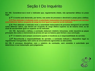 Seção I Do Inquérito
Art. 164.  Considerar-se-á  revel  o  indiciado  que,  regularmente  citado,  não  apresentar  defesa  no  prazo 
legal.
        § 1o  A revelia será declarada, por termo, nos autos do processo e devolverá o prazo para a defesa. 
        § 2º Para defender o indiciado revel, a autoridade instauradora do processo designará um servidor 
como defensor dativo, ocupante de cargo de nível igual ou superior ao do indiciado.
        § 2o  Para defender o indiciado revel, a autoridade instauradora do processo designará um servidor 
como defensor dativo, que deverá ser ocupante de cargo efetivo superior ou de mesmo nível, ou ter 
nível de escolaridade igual ou superior ao do indiciado.
        Art. 165.  Apreciada a defesa, a comissão elaborará relatório minucioso, onde resumirá as peças 
principais dos autos e mencionará as provas em que se baseou para formar a sua convicção. 
        § 1o  O relatório será sempre conclusivo quanto à inocência ou à responsabilidade do servidor. 
         § 2o  Reconhecida  a  responsabilidade  do  servidor,  a  comissão  indicará  o  dispositivo  legal  ou 
regulamentar transgredido, bem como as circunstâncias agravantes ou atenuantes. 
Art. 166.  O  processo  disciplinar,  com  o  relatório  da  comissão,  será  remetido  à  autoridade  que 
determinou a sua instauração, para julgamento. 
 
