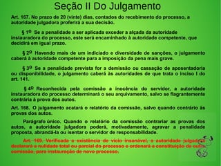 Seção II Do Julgamento
Art. 167. No prazo de 20 (vinte) dias, contados do recebimento do processo, a 
autoridade julgadora proferirá a sua decisão.
        § 1o  Se a penalidade a ser aplicada exceder a alçada da autoridade 
instauradora do processo, este será encaminhado à autoridade competente, que 
decidirá em igual prazo. 
        § 2o  Havendo mais de um indiciado e diversidade de sanções, o julgamento 
caberá à autoridade competente para a imposição da pena mais grave. 
        § 3o  Se a penalidade prevista for a demissão ou cassação de aposentadoria 
ou disponibilidade, o julgamento caberá às autoridades de que trata o inciso I do 
art. 141. 
         § 4o  Reconhecida  pela  comissão  a  inocência  do  servidor,  a  autoridade 
instauradora do processo determinará o seu arquivamento, salvo se flagrantemente 
contrária à prova dos autos.
Art. 168.  O julgamento acatará o relatório da comissão, salvo quando contrário às 
provas dos autos. 
         Parágrafo único.  Quando  o  relatório  da  comissão  contrariar  as  provas  dos 
autos,  a  autoridade  julgadora  poderá,  motivadamente,  agravar  a  penalidade 
proposta, abrandá-la ou isentar o servidor de responsabilidade. 
         Art.  169.  Verificada  a  existência  de  vício  insanável,  a  autoridade  julgadora 
declarará a nulidade total ou parcial do processo e ordenará a constituição de outra 
comissão, para instauração de novo processo.
 