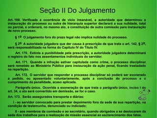 Seção II Do Julgamento
Art. 169.  Verificada  a  ocorrência  de  vício  insanável,  a  autoridade  que  determinou  a 
instauração do processo ou outra de hierarquia superior declarará a sua nulidade, total 
ou parcial, e ordenará, no mesmo ato, a constituição de outra comissão para instauração 
de novo processo.
        § 1o  O julgamento fora do prazo legal não implica nulidade do processo. 
        § 2o  A autoridade julgadora que der causa à prescrição de que trata o art. 142, § 2o, 
será responsabilizada na forma do Capítulo IV do Título IV. 
        Art. 170.  Extinta a punibilidade pela prescrição, a autoridade julgadora determinará 
o registro do fato nos assentamentos individuais do servidor. 
         Art. 171.  Quando a infração estiver capitulada como crime, o processo disciplinar 
será remetido ao Ministério Público para instauração da ação penal, ficando trasladado 
na repartição. 
        Art. 172.  O servidor que responder a processo disciplinar só poderá ser exonerado 
a  pedido,  ou  aposentado  voluntariamente,  após  a  conclusão  do  processo  e  o 
cumprimento da penalidade, acaso aplicada. 
        Parágrafo único.  Ocorrida a exoneração de que trata o parágrafo único, inciso I do 
art. 34, o ato será convertido em demissão, se for o caso. 
Art. 173.  Serão assegurados transporte e diárias: 
        I - ao servidor convocado para prestar depoimento fora da sede de sua repartição, na 
condição de testemunha, denunciado ou indiciado; 
        II - aos membros da comissão e ao secretário, quando obrigados a se deslocarem da 
sede dos trabalhos para a realização de missão essencial ao esclarecimento dos fatos. 
 