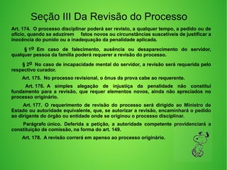 Seção III Da Revisão do Processo
Art. 174.  O processo disciplinar poderá ser revisto, a qualquer tempo, a pedido ou de 
ofício, quando se aduzirem     fatos novos ou circunstâncias suscetíveis de justificar a 
inocência do punido ou a inadequação da penalidade aplicada. 
         § 1o  Em  caso  de  falecimento,  ausência  ou  desaparecimento  do  servidor, 
qualquer pessoa da família poderá requerer a revisão do processo. 
        § 2o  No caso de incapacidade mental do servidor, a revisão será requerida pelo 
respectivo curador. 
        Art. 175.  No processo revisional, o ônus da prova cabe ao requerente. 
         Art. 176.  A  simples  alegação  de  injustiça  da  penalidade  não  constitui 
fundamento  para  a  revisão,  que  requer  elementos  novos,  ainda  não  apreciados  no 
processo originário. 
         Art. 177.  O  requerimento  de  revisão  do  processo  será  dirigido  ao  Ministro  de 
Estado ou autoridade equivalente, que, se autorizar a revisão, encaminhará o pedido 
ao dirigente do órgão ou entidade onde se originou o processo disciplinar. 
         Parágrafo único.  Deferida  a  petição,  a  autoridade  competente  providenciará  a 
constituição de comissão, na forma do art. 149. 
        Art. 178.  A revisão correrá em apenso ao processo originário. 
 