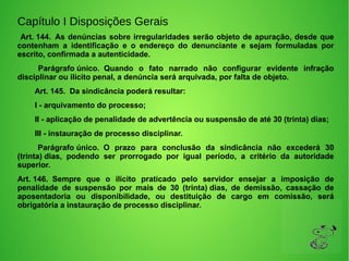 Capítulo I Disposições Gerais
Art. 144. As denúncias sobre irregularidades serão objeto de apuração, desde que
contenham a identificação e o endereço do denunciante e sejam formuladas por
escrito, confirmada a autenticidade.
Parágrafo único. Quando o fato narrado não configurar evidente infração
disciplinar ou ilícito penal, a denúncia será arquivada, por falta de objeto.
Art. 145. Da sindicância poderá resultar:
I - arquivamento do processo;
II - aplicação de penalidade de advertência ou suspensão de até 30 (trinta) dias;
III - instauração de processo disciplinar.
Parágrafo único. O prazo para conclusão da sindicância não excederá 30
(trinta) dias, podendo ser prorrogado por igual período, a critério da autoridade
superior.
Art. 146. Sempre que o ilícito praticado pelo servidor ensejar a imposição de
penalidade de suspensão por mais de 30 (trinta) dias, de demissão, cassação de
aposentadoria ou disponibilidade, ou destituição de cargo em comissão, será
obrigatória a instauração de processo disciplinar.
 