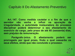 Capítulo II Do Afastamento Preventivo
         Art. 147. Como medida cautelar e a fim de que o
servidor não venha a influir na apuração da
irregularidade, a autoridade instauradora do processo
disciplinar poderá determinar o seu afastamento do
exercício do cargo, pelo prazo de até 60 (sessenta) dias,
sem prejuízo da remuneração.
Parágrafo único. O afastamento poderá ser
prorrogado por igual prazo, findo o qual cessarão os
seus efeitos, ainda que não concluído o processo.
 