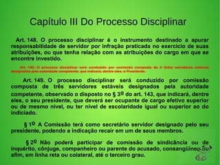 Capítulo III Do Processo Disciplinar
     Art. 148. O processo disciplinar é o instrumento destinado a apurar
responsabilidade de servidor por infração praticada no exercício de suas
atribuições, ou que tenha relação com as atribuições do cargo em que se
encontre investido.
Art. 149. O processo disciplinar será conduzido por comissão composta de 3 (três) servidores estáveis
designados pela autoridade competente, que indicará, dentre eles, o Presidente.
Art. 149. O processo disciplinar será conduzido por comissão
composta de três servidores estáveis designados pela autoridade
competente, observado o disposto no § 3o do art. 143, que indicará, dentre
eles, o seu presidente, que deverá ser ocupante de cargo efetivo superior
ou de mesmo nível, ou ter nível de escolaridade igual ou superior ao do
indiciado.
§ 1o A Comissão terá como secretário servidor designado pelo seu
presidente, podendo a indicação recair em um de seus membros.
§ 2o Não poderá participar de comissão de sindicância ou de
inquérito, cônjuge, companheiro ou parente do acusado, consangüíneo ou
afim, em linha reta ou colateral, até o terceiro grau.
 
