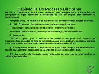 Capítulo III Do Processo Disciplinar
Art. 150.  A  Comissão  exercerá  suas  atividades  com  independência  e  imparcialidade, 
assegurado  o  sigilo  necessário  à  elucidação  do  fato  ou  exigido  pelo  interesse  da 
administração. 
        Parágrafo único.  As reuniões e as audiências das comissões terão caráter reservado. 
        Art. 151.  O processo disciplinar se desenvolve nas seguintes fases: 
        I - instauração, com a publicação do ato que constituir a comissão; 
        II - inquérito administrativo, que compreende instrução, defesa e relatório; 
        III - julgamento. 
         Art. 152.  O  prazo  para  a  conclusão  do  processo  disciplinar  não  excederá  60 
(sessenta) dias, contados da data de publicação do ato que constituir a comissão, admitida 
a sua prorrogação por igual prazo, quando as circunstâncias o exigirem. 
        § 1o  Sempre que necessário, a comissão dedicará tempo integral aos seus trabalhos, 
ficando seus membros dispensados do ponto, até a entrega do relatório final. 
         § 2o  As  reuniões  da  comissão  serão  registradas  em  atas  que  deverão  detalhar  as 
deliberações adotadas. 
 