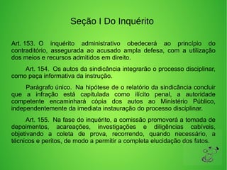 Seção I Do Inquérito
Art. 153.  O  inquérito  administrativo  obedecerá  ao  princípio  do 
contraditório,  assegurada  ao  acusado  ampla  defesa,  com  a  utilização 
dos meios e recursos admitidos em direito. 
        Art. 154.  Os autos da sindicância integrarão o processo disciplinar, 
como peça informativa da instrução. 
        Parágrafo único.  Na hipótese de o relatório da sindicância concluir 
que  a  infração  está  capitulada  como  ilícito  penal,  a  autoridade 
competente  encaminhará  cópia  dos  autos  ao  Ministério  Público, 
independentemente da imediata instauração do processo disciplinar. 
        Art. 155.  Na fase do inquérito, a comissão promoverá a tomada de 
depoimentos,  acareações,  investigações  e  diligências  cabíveis, 
objetivando  a  coleta  de  prova,  recorrendo,  quando  necessário,  a 
técnicos e peritos, de modo a permitir a completa elucidação dos fatos. 
 
